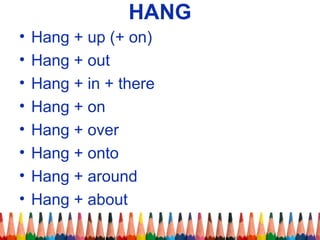 HANG
• Hang + up (+ on)
• Hang + out
• Hang + in + there
• Hang + on
• Hang + over
• Hang + onto
• Hang + around
• Hang + about
 