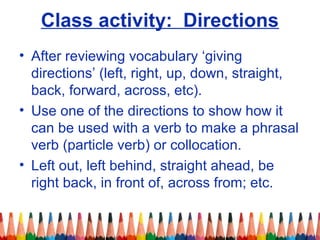 Class activity: Directions
• After reviewing vocabulary ‘giving
directions’ (left, right, up, down, straight,
back, forward, across, etc).
• Use one of the directions to show how it
can be used with a verb to make a phrasal
verb (particle verb) or collocation.
• Left out, left behind, straight ahead, be
right back, in front of, across from; etc.
 
