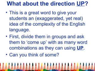 What about the direction UP?
• This is a great word to give your
students an (exaggerated, yet real)
idea of the complexity of the English
language.
• First, divide them in groups and ask
them to ‘come up’ with as many word
combinations as they can using UP.
• Can you think of some?
 