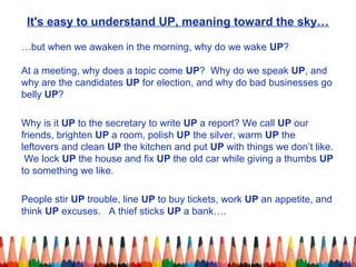 It's easy to understand UP, meaning toward the sky…
…but when we awaken in the morning, why do we wake UP?
At a meeting, why does a topic come UP? Why do we speak UP, and
why are the candidates UP for election, and why do bad businesses go
belly UP?
Why is it UP to the secretary to write UP a report? We call UP our
friends, brighten UP a room, polish UP the silver, warm UP the
leftovers and clean UP the kitchen and put UP with things we don’t like.
We lock UP the house and fix UP the old car while giving a thumbs UP
to something we like.
People stir UP trouble, line UP to buy tickets, work UP an appetite, and
think UP excuses. A thief sticks UP a bank….
 