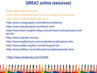 GREAT online resources!
• http://www.idiomsite.com/
•http://www.englishgateway.com/esl-vocabulary-exercises
•http://idioms.thefreedictionary.com/
•http://www.usingenglish.com/reference/idioms/
•http://www.speakenglish.biz/idioms.html
•http://www.learn-english-today.com/phrasal-verbs/phrasal-verb-
list.htm
•http://www.eslcafe.com/pv/
•http://www.englishclub.com/vocabulary/collocations.htm
•http://www.better-english.com/strongcoll.htm
•http://www.eslflow.com/collocationsandphrasalvebs.html
• https://www.facebook.com/VOA60
 