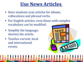 Use News Articles
• Have students scan articles for idioms,
collocations and phrasal verbs.
• For English articles: even those with complex
vocabulary can be modified.
• Simplify the language;
shorten the article.
• Teaches current, local
and international
events.
 