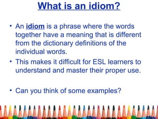 What is an idiom?
• An idiom is a phrase where the words
together have a meaning that is different
from the dictionary definitions of the
individual words.
• This makes it difficult for ESL learners to
understand and master their proper use.
• Can you think of some examples?
 