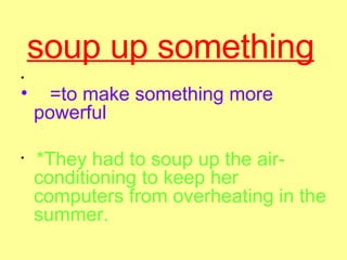 soup up something   =to make something more powerful  *They had to soup up the air-conditioning to keep her computers from overheating in the summer.  