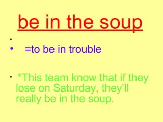 be in the soup   =to be in trouble   *This team know that if they lose on Saturday, they’ll really be in the soup .   
