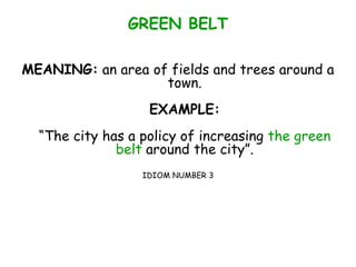 GREEN BELT
MEANING: an area of fields and trees around a
town.
EXAMPLE:
“The city has a policy of increasing the green
belt around the city”.
IDIOM NUMBER 3
 