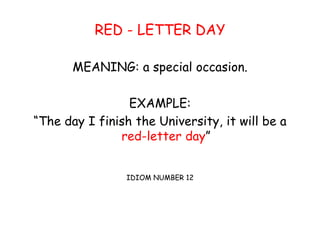 RED - LETTER DAY
MEANING: a special occasion.
EXAMPLE:
“The day I finish the University, it will be a
red-letter day”
IDIOM NUMBER 12
 