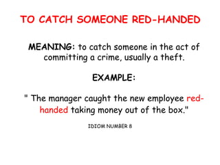 TO CATCH SOMEONE RED-HANDED
MEANING: to catch someone in the act of
committing a crime, usually a theft.
EXAMPLE:
" The manager caught the new employee red-
handed taking money out of the box."
IDIOM NUMBER 8
 