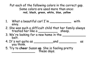 Put each of the following colors in the correct gap.
Some colors are used more than once:
red, black, green, white, blue, yellow
1. What a beautiful car! I'm ___________ with
envy.
2. She was such a difficult child that her family always
treated her like a __________ sheep.
3. We're looking for a new home in the ____________
belt.
4. It's not quite as __________and _________ as
you think.
5. Try to cheer Susan up. She is feeling pretty
____________ these days.
 