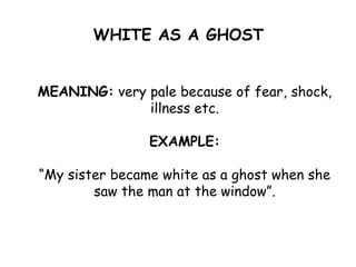 WHITE AS A GHOST
MEANING: very pale because of fear, shock,
illness etc.
EXAMPLE:
“My sister became white as a ghost when she
saw the man at the window”.
 