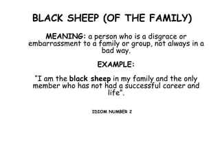 BLACK SHEEP (OF THE FAMILY)
MEANING: a person who is a disgrace or
embarrassment to a family or group, not always in a
bad way.
EXAMPLE:
“I am the black sheep in my family and the only
member who has not had a successful career and
life”.
IDIOM NUMBER 2
 