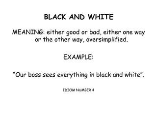 BLACK AND WHITE
MEANING: either good or bad, either one way
or the other way, oversimplified.
EXAMPLE:
“Our boss sees everything in black and white”.
IDIOM NUMBER 4
 