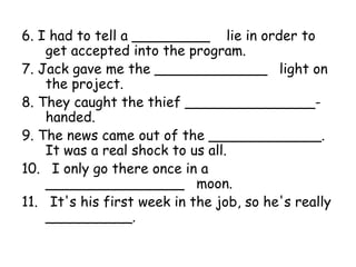 6. I had to tell a _________ lie in order to
get accepted into the program.
7. Jack gave me the _____________ light on
the project.
8. They caught the thief _______________-
handed.
9. The news came out of the _____________.
It was a real shock to us all.
10. I only go there once in a
________________ moon.
11. It's his first week in the job, so he's really
__________.
 