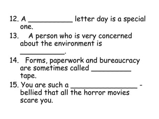 12. A __________ letter day is a special
one.
13. A person who is very concerned
about the environment is
__________.
14. Forms, paperwork and bureaucracy
are sometimes called _________
tape.
15. You are such a _______________ -
bellied that all the horror movies
scare you.
 