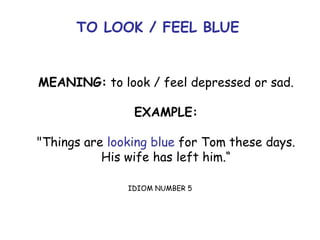 TO LOOK / FEEL BLUE
MEANING: to look / feel depressed or sad.
EXAMPLE:
"Things are looking blue for Tom these days.
His wife has left him.“
IDIOM NUMBER 5
 