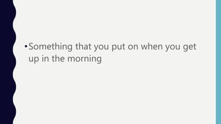 •Something that you put on when you get
up in the morning
 
