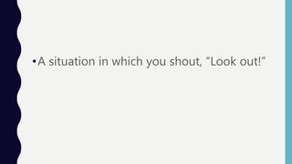 •A situation in which you shout, “Look out!”
 