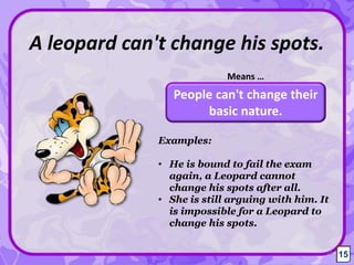 People can't change their
basic nature.
A leopard can't change his spots.
Means …
15
Examples:
• He is bound to fail the exam
again, a Leopard cannot
change his spots after all.
• She is still arguing with him. It
is impossible for a Leopard to
change his spots.
15
 