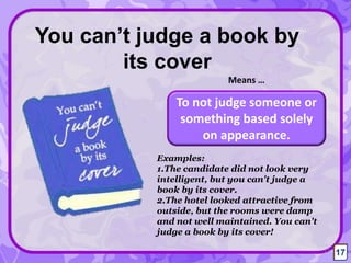 To not judge someone or
something based solely
on appearance.
You can’t judge a book by
its cover
Means …
17
Examples:
1.The candidate did not look very
intelligent, but you can't judge a
book by its cover.
2.The hotel looked attractive from
outside, but the rooms were damp
and not well maintained. You can't
judge a book by its cover!
17
 