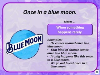 When something
happens rarely.
Once in a blue moon.
Means …
Examples:
• He comes around once in a
blue moon.
• That kind of chance comes
once in a blue moon.
• It only happens like this once
in a blue moon.
• We go out to eat once in a
blue moon.
18
 