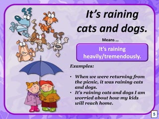 It’s raining
cats and dogs.
It’s raining
heavily/tremendously.
Means …
Examples:
• When we were returning from
the picnic, it was raining cats
and dogs.
• It's raining cats and dogs I am
worried about how my kids
will reach home.
5
 