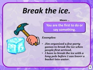 You are the first to do or
say something.
Break the ice.
Means …
9
Examples:
• Jim organized a few party
games to break the ice when
people first arrived.
• I have to break the ice with a
long pole before I can lower a
bucket into water.
9
 