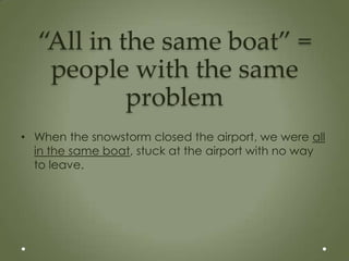 “All in the same boat” =
   people with the same
           problem
• When the snowstorm closed the airport, we were all
  in the same boat, stuck at the airport with no way
  to leave.
 