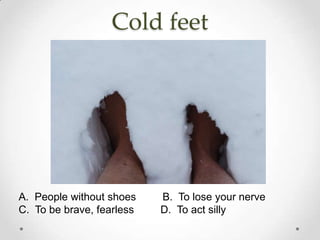 Cold feet




A. People without shoes    B. To lose your nerve
C. To be brave, fearless   D. To act silly
 