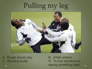 Pulling my leg




A. Rough soccer play   B. Unfair actions
C. Shouting loudly     D. To trick someone by
                       saying something false
 