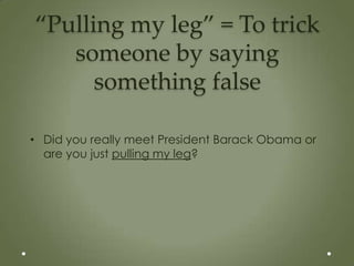 “Pulling my leg” = To trick
   someone by saying
      something false

• Did you really meet President Barack Obama or
  are you just pulling my leg?
 