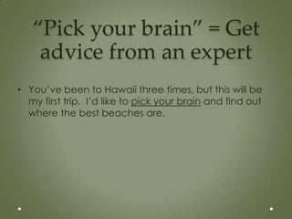 “Pick your brain” = Get
    advice from an expert
• You’ve been to Hawaii three times, but this will be
  my first trip. I’d like to pick your brain and find out
  where the best beaches are.
 