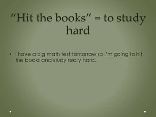 “Hit the books” = to study
           hard
• I have a big math test tomorrow so I’m going to hit
  the books and study really hard.
 