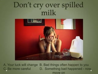 Don’t cry over spilled
              milk




A. Your luck will change B. Bad things often happen to you
C. Be more careful       D. Something bad happened - now
                                  move on
 