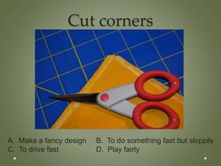Cut corners




A. Make a fancy design   B. To do something fast but sloppily
C. To drive fast         D. Play fairly
 