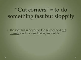 “Cut corners” = to do
something fast but sloppily

• The roof fell in because the builder had cut
  corners and not used strong materials.
 