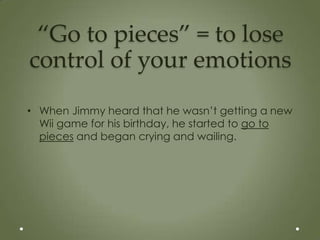“Go to pieces” = to lose
control of your emotions
• When Jimmy heard that he wasn’t getting a new
  Wii game for his birthday, he started to go to
  pieces and began crying and wailing.
 