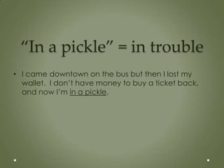 “In a pickle” = in trouble
• I came downtown on the bus but then I lost my
  wallet. I don’t have money to buy a ticket back,
  and now I’m in a pickle.
 