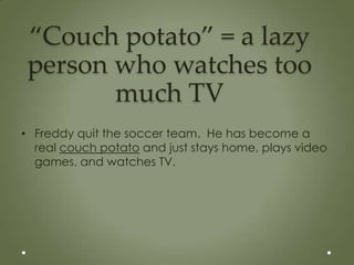 “Couch potato” = a lazy
 person who watches too
        much TV
• Freddy quit the soccer team. He has become a
  real couch potato and just stays home, plays video
  games, and watches TV.
 