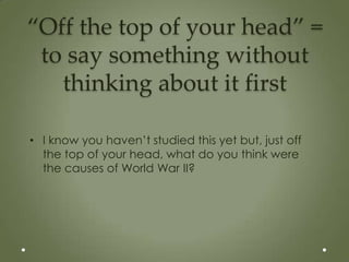 “Off the top of your head” =
 to say something without
   thinking about it first

• I know you haven’t studied this yet but, just off
  the top of your head, what do you think were
  the causes of World War II?
 