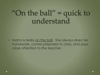 “On the ball” = quick to
      understand

• Marta is really on the ball. She always does her
  homework, comes prepared to class, and pays
  close attention to the teacher.
 