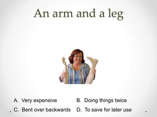 An arm and a leg




A. Very expensive        B. Doing things twice
C. Bent over backwards   D. To save for later use
 