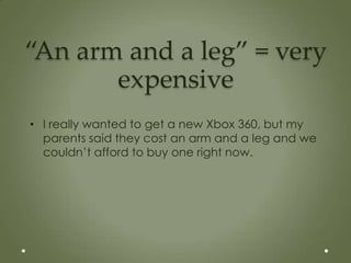 “An arm and a leg” = very
       expensive
• I really wanted to get a new Xbox 360, but my
  parents said they cost an arm and a leg and we
  couldn’t afford to buy one right now.
 