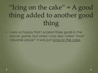 “Icing on the cake” = A good
 thing added to another good
             thing
• I was so happy that I scored three goals in the
  soccer game, but when I was also voted “most
  valuable player” it was just icing on the cake.
 