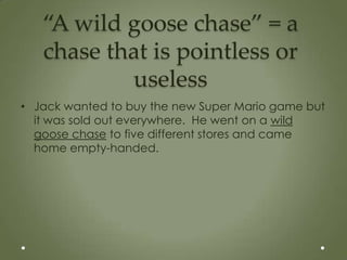 “A wild goose chase” = a
   chase that is pointless or
           useless
• Jack wanted to buy the new Super Mario game but
  it was sold out everywhere. He went on a wild
  goose chase to five different stores and came
  home empty-handed.
 