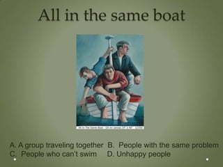 All in the same boat




A. A group traveling together B. People with the same problem
C. People who can’t swim D. Unhappy people
 