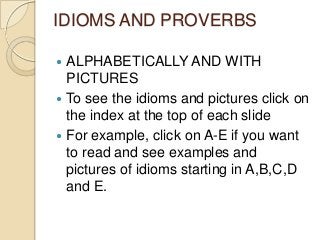 IDIOMS AND PROVERBS
ALPHABETICALLY AND WITH
PICTURES
 To see the idioms and pictures click on
the index at the top of each slide
 For example, click on A-E if you want
to read and see examples and
pictures of idioms starting in A,B,C,D
and E.


 