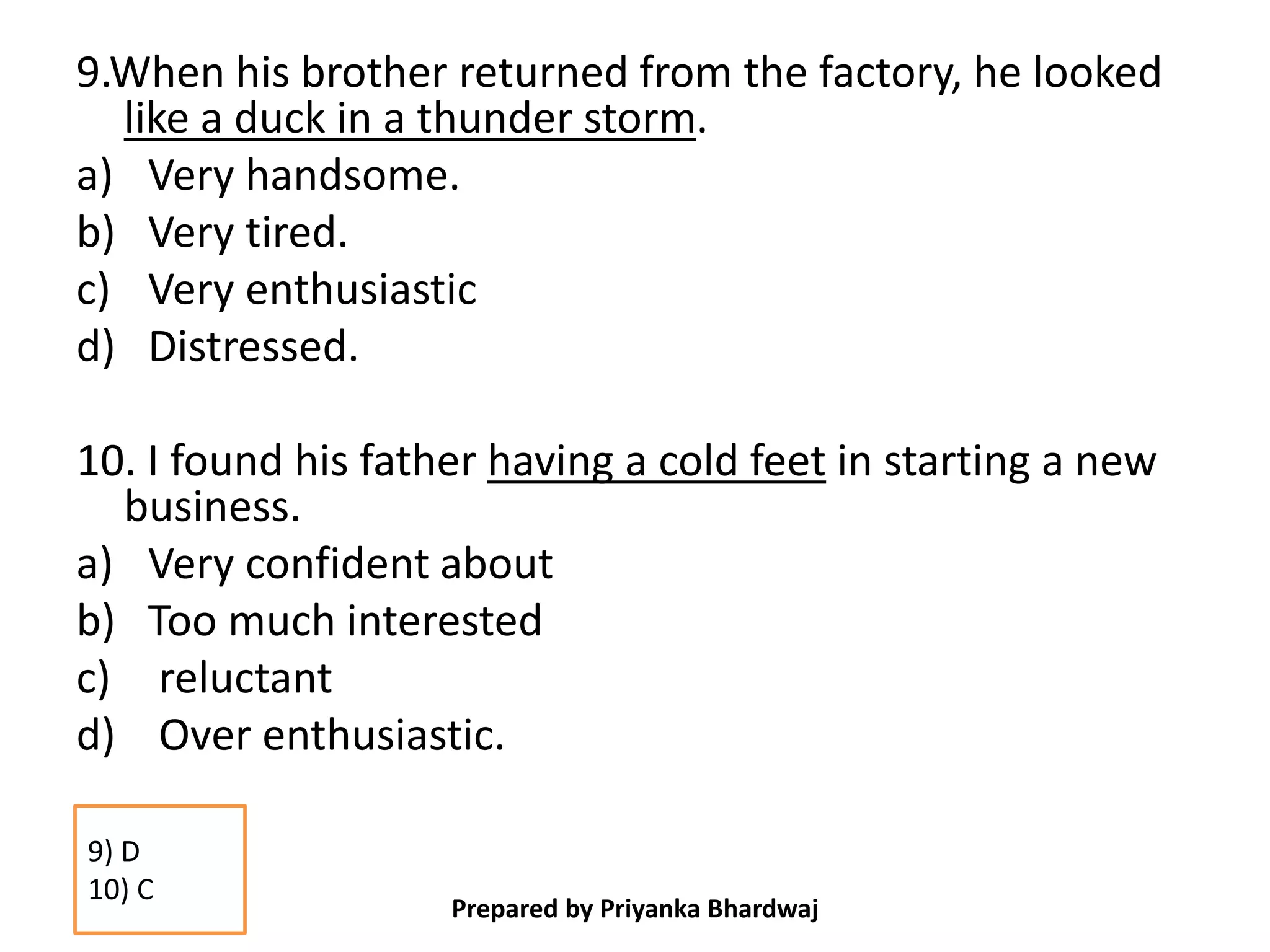 9.When his brother returned from the factory, he looked
like a duck in a thunder storm.
a) Very handsome.
b) Very tired.
c) Very enthusiastic
d) Distressed.
10. I found his father having a cold feet in starting a new
business.
a) Very confident about
b) Too much interested
c) reluctant
d) Over enthusiastic.
Prepared by Priyanka Bhardwaj
9) D
10) C
 
