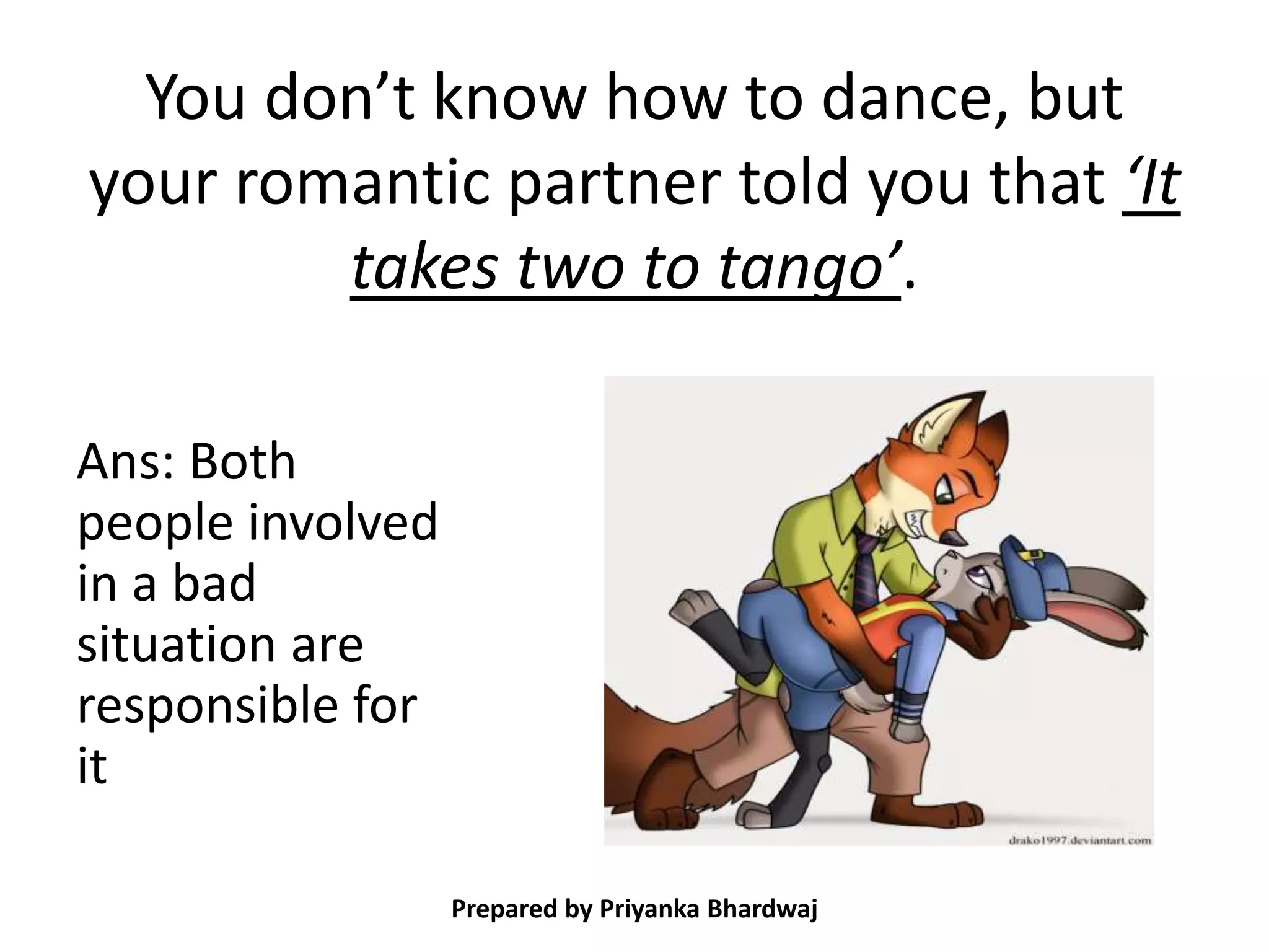 You don’t know how to dance, but
your romantic partner told you that ‘It
takes two to tango’.
Ans: Both
people involved
in a bad
situation are
responsible for
it
Prepared by Priyanka Bhardwaj
 