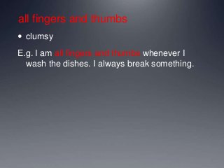 all fingers and thumbs
 clumsy
E.g. I am all fingers and thumbs whenever I
wash the dishes. I always break something.
 