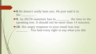 8.He doesn't really hate you. He just said it in
the _________ .
9. An IELTS examiner has to _________ the time in the
speaking test. It should not be more than 14 minutes.
10. Her angry response to your email was way
________ . You had every right to say what you did.
 
